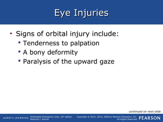 Prehospital Emergency Care, 10th
edition
Mistovich | Karren
Copyright © 2014, 2010, 2008 by Pearson Education, Inc.
All Rights Reserved
Eye InjuriesEye Injuries
• Signs of orbital injury include:
 Tenderness to palpation
 A bony deformity
 Paralysis of the upward gaze
continued on next slide
 