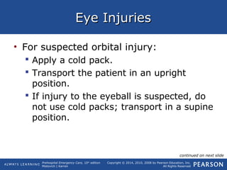 Prehospital Emergency Care, 10th
edition
Mistovich | Karren
Copyright © 2014, 2010, 2008 by Pearson Education, Inc.
All Rights Reserved
Eye InjuriesEye Injuries
• For suspected orbital injury:
 Apply a cold pack.
 Transport the patient in an upright
position.
 If injury to the eyeball is suspected, do
not use cold packs; transport in a supine
position.
continued on next slide
 
