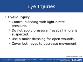 Prehospital Emergency Care, 10th
edition
Mistovich | Karren
Copyright © 2014, 2010, 2008 by Pearson Education, Inc.
All Rights Reserved
Eye InjuriesEye Injuries
• Eyelid injury
 Control bleeding with light direct
pressure.
 Do not apply pressure if eyeball injury is
suspected.
 Use a moist dressing for open wounds.
 Cover both eyes to decrease movement.
continued on next slide
 