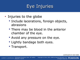Prehospital Emergency Care, 10th
edition
Mistovich | Karren
Copyright © 2014, 2010, 2008 by Pearson Education, Inc.
All Rights Reserved
Eye InjuriesEye Injuries
• Injuries to the globe
 Include lacerations, foreign objects,
abrasions
 There may be blood in the anterior
chamber of the eye.
 Avoid any pressure on the eye.
 Lightly bandage both eyes.
 Transport.
continued on next slide
 