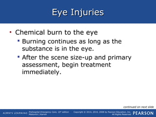 Prehospital Emergency Care, 10th
edition
Mistovich | Karren
Copyright © 2014, 2010, 2008 by Pearson Education, Inc.
All Rights Reserved
Eye InjuriesEye Injuries
• Chemical burn to the eye
 Burning continues as long as the
substance is in the eye.
 After the scene size-up and primary
assessment, begin treatment
immediately.
continued on next slide
 