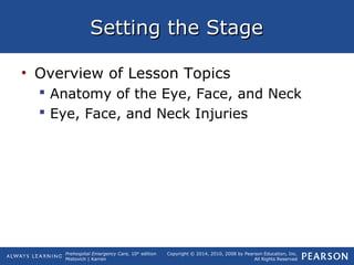 Prehospital Emergency Care, 10th
edition
Mistovich | Karren
Copyright © 2014, 2010, 2008 by Pearson Education, Inc.
All Rights Reserved
Setting the StageSetting the Stage
• Overview of Lesson Topics
 Anatomy of the Eye, Face, and Neck
 Eye, Face, and Neck Injuries
 