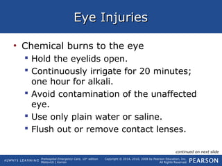 Prehospital Emergency Care, 10th
edition
Mistovich | Karren
Copyright © 2014, 2010, 2008 by Pearson Education, Inc.
All Rights Reserved
Eye InjuriesEye Injuries
• Chemical burns to the eye
 Hold the eyelids open.
 Continuously irrigate for 20 minutes;
one hour for alkali.
 Avoid contamination of the unaffected
eye.
 Use only plain water or saline.
 Flush out or remove contact lenses.
continued on next slide
 