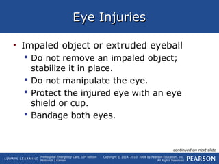 Prehospital Emergency Care, 10th
edition
Mistovich | Karren
Copyright © 2014, 2010, 2008 by Pearson Education, Inc.
All Rights Reserved
Eye InjuriesEye Injuries
• Impaled object or extruded eyeball
 Do not remove an impaled object;
stabilize it in place.
 Do not manipulate the eye.
 Protect the injured eye with an eye
shield or cup.
 Bandage both eyes.
continued on next slide
 