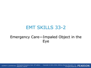 Prehospital Emergency Care, 10th
edition
Mistovich | Karren
Copyright © 2014, 2010, 2008 by Pearson Education, Inc.
All Rights Reserved
EMT SKILLS 33-2
Emergency Care—Impaled Object in the
Eye
 