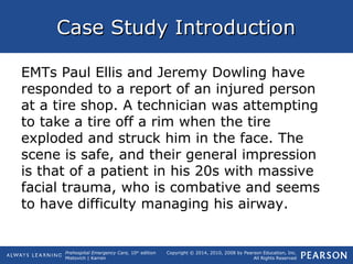 Prehospital Emergency Care, 10th
edition
Mistovich | Karren
Copyright © 2014, 2010, 2008 by Pearson Education, Inc.
All Rights Reserved
Case Study IntroductionCase Study Introduction
EMTs Paul Ellis and Jeremy Dowling have
responded to a report of an injured person
at a tire shop. A technician was attempting
to take a tire off a rim when the tire
exploded and struck him in the face. The
scene is safe, and their general impression
is that of a patient in his 20s with massive
facial trauma, who is combative and seems
to have difficulty managing his airway.
 