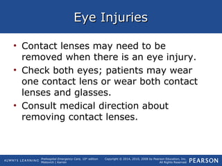Prehospital Emergency Care, 10th
edition
Mistovich | Karren
Copyright © 2014, 2010, 2008 by Pearson Education, Inc.
All Rights Reserved
Eye InjuriesEye Injuries
• Contact lenses may need to be
removed when there is an eye injury.
• Check both eyes; patients may wear
one contact lens or wear both contact
lenses and glasses.
• Consult medical direction about
removing contact lenses.
 