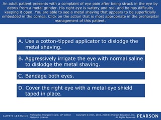 Prehospital Emergency Care, 10th
edition
Mistovich | Karren
Copyright © 2014, 2010, 2008 by Pearson Education, Inc.
All Rights Reserved
An adult patient presents with a complaint of eye pain after being struck in the eye byAn adult patient presents with a complaint of eye pain after being struck in the eye by
debris from a metal grinder. His right eye is watery and red, and he has difficultydebris from a metal grinder. His right eye is watery and red, and he has difficulty
keeping it open. You are able to see a metal shaving that appears to be superficiallykeeping it open. You are able to see a metal shaving that appears to be superficially
embedded in the cornea. Click on the action that is most appropriate in the prehospitalembedded in the cornea. Click on the action that is most appropriate in the prehospital
management of this patient.management of this patient.
A. Use a cotton-tipped applicator to dislodge the
metal shaving.
B. Aggressively irrigate the eye with normal saline
to dislodge the metal shaving.
C. Bandage both eyes.
D. Cover the right eye with a metal eye shield
taped in place.
 