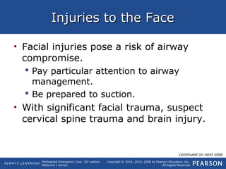 Prehospital Emergency Care, 10th
edition
Mistovich | Karren
Copyright © 2014, 2010, 2008 by Pearson Education, Inc.
All Rights Reserved
Injuries to the FaceInjuries to the Face
• Facial injuries pose a risk of airway
compromise.
 Pay particular attention to airway
management.
 Be prepared to suction.
• With significant facial trauma, suspect
cervical spine trauma and brain injury.
continued on next slide
 