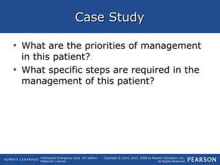 Prehospital Emergency Care, 10th
edition
Mistovich | Karren
Copyright © 2014, 2010, 2008 by Pearson Education, Inc.
All Rights Reserved
Case StudyCase Study
• What are the priorities of management
in this patient?
• What specific steps are required in the
management of this patient?
 