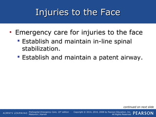Prehospital Emergency Care, 10th
edition
Mistovich | Karren
Copyright © 2014, 2010, 2008 by Pearson Education, Inc.
All Rights Reserved
Injuries to the FaceInjuries to the Face
• Emergency care for injuries to the face
 Establish and maintain in-line spinal
stabilization.
 Establish and maintain a patent airway.
continued on next slide
 