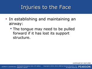 Prehospital Emergency Care, 10th
edition
Mistovich | Karren
Copyright © 2014, 2010, 2008 by Pearson Education, Inc.
All Rights Reserved
Injuries to the FaceInjuries to the Face
• In establishing and maintaining an
airway:
 The tongue may need to be pulled
forward if it has lost its support
structure.
continued on next slide
 
