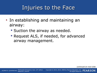 Prehospital Emergency Care, 10th
edition
Mistovich | Karren
Copyright © 2014, 2010, 2008 by Pearson Education, Inc.
All Rights Reserved
Injuries to the FaceInjuries to the Face
• In establishing and maintaining an
airway:
 Suction the airway as needed.
 Request ALS, if needed, for advanced
airway management.
continued on next slide
 