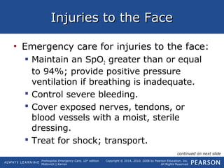 Prehospital Emergency Care, 10th
edition
Mistovich | Karren
Copyright © 2014, 2010, 2008 by Pearson Education, Inc.
All Rights Reserved
Injuries to the FaceInjuries to the Face
• Emergency care for injuries to the face:
 Maintain an SpO2 greater than or equal
to 94%; provide positive pressure
ventilation if breathing is inadequate.
 Control severe bleeding.
 Cover exposed nerves, tendons, or
blood vessels with a moist, sterile
dressing.
 Treat for shock; transport.
continued on next slide
 