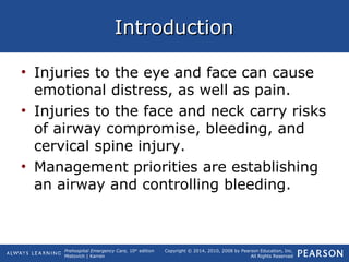 Prehospital Emergency Care, 10th
edition
Mistovich | Karren
Copyright © 2014, 2010, 2008 by Pearson Education, Inc.
All Rights Reserved
IntroductionIntroduction
• Injuries to the eye and face can cause
emotional distress, as well as pain.
• Injuries to the face and neck carry risks
of airway compromise, bleeding, and
cervical spine injury.
• Management priorities are establishing
an airway and controlling bleeding.
 