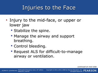 Prehospital Emergency Care, 10th
edition
Mistovich | Karren
Copyright © 2014, 2010, 2008 by Pearson Education, Inc.
All Rights Reserved
Injuries to the FaceInjuries to the Face
• Injury to the mid-face, or upper or
lower jaw
 Stabilize the spine.
 Manage the airway and support
breathing.
 Control bleeding.
 Request ALS for difficult-to-manage
airway or ventilation.
continued on next slide
 