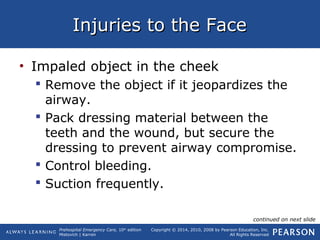 Prehospital Emergency Care, 10th
edition
Mistovich | Karren
Copyright © 2014, 2010, 2008 by Pearson Education, Inc.
All Rights Reserved
Injuries to the FaceInjuries to the Face
• Impaled object in the cheek
 Remove the object if it jeopardizes the
airway.
 Pack dressing material between the
teeth and the wound, but secure the
dressing to prevent airway compromise.
 Control bleeding.
 Suction frequently.
continued on next slide
 
