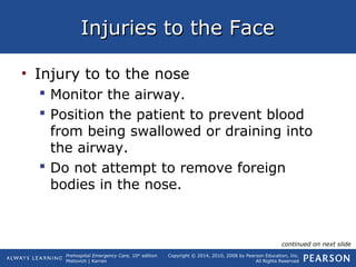 Prehospital Emergency Care, 10th
edition
Mistovich | Karren
Copyright © 2014, 2010, 2008 by Pearson Education, Inc.
All Rights Reserved
Injuries to the FaceInjuries to the Face
• Injury to to the nose
 Monitor the airway.
 Position the patient to prevent blood
from being swallowed or draining into
the airway.
 Do not attempt to remove foreign
bodies in the nose.
continued on next slide
 
