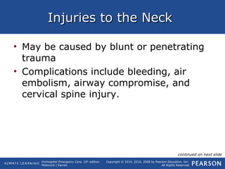 Prehospital Emergency Care, 10th
edition
Mistovich | Karren
Copyright © 2014, 2010, 2008 by Pearson Education, Inc.
All Rights Reserved
Injuries to the NeckInjuries to the Neck
• May be caused by blunt or penetrating
trauma
• Complications include bleeding, air
embolism, airway compromise, and
cervical spine injury.
continued on next slide
 