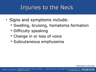Prehospital Emergency Care, 10th
edition
Mistovich | Karren
Copyright © 2014, 2010, 2008 by Pearson Education, Inc.
All Rights Reserved
Injuries to the NeckInjuries to the Neck
• Signs and symptoms include:
 Swelling, bruising, hematoma formation
 Difficulty speaking
 Change in or loss of voice
 Subcutaneous emphysema
continued on next slide
 