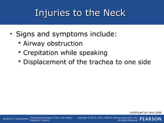 Prehospital Emergency Care, 10th
edition
Mistovich | Karren
Copyright © 2014, 2010, 2008 by Pearson Education, Inc.
All Rights Reserved
Injuries to the NeckInjuries to the Neck
• Signs and symptoms include:
 Airway obstruction
 Crepitation while speaking
 Displacement of the trachea to one side
continued on next slide
 