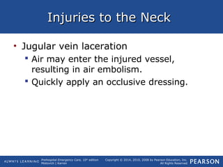 Prehospital Emergency Care, 10th
edition
Mistovich | Karren
Copyright © 2014, 2010, 2008 by Pearson Education, Inc.
All Rights Reserved
Injuries to the NeckInjuries to the Neck
• Jugular vein laceration
 Air may enter the injured vessel,
resulting in air embolism.
 Quickly apply an occlusive dressing.
 