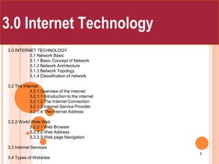 3.0 INTERNET TECHNOLOGY
3.1 Network Basic
3.1.1 Basic Concept of Network
3.1.2 Network Architecture
3.1.3 Network Topology
3.1.4 Classification of network
3.2 The Internet
3.2.1 Overview of the internet
3.2.1.1 Introduction to the internet
3.2.1.2 The Internet Connection
3.2.1.3 Internet Service Provider
3.2.1.4 The Internet Address
3.2.2 World Wide Web
3.2.2.1 Web Browser
3.2.2.2 Web Address
3.2.2.3 Web page Navigation
3.3 Internet Services
3.4 Types of Websites
Chapter Three
1
3.0 Internet Technology
 