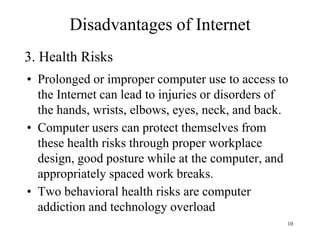 10
• Prolonged or improper computer use to access to
the Internet can lead to injuries or disorders of
the hands, wrists, elbows, eyes, neck, and back.
• Computer users can protect themselves from
these health risks through proper workplace
design, good posture while at the computer, and
appropriately spaced work breaks.
• Two behavioral health risks are computer
addiction and technology overload
3. Health Risks
Disadvantages of Internet
 