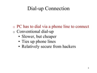 o PC has to dial via a phone line to connect
o Conventional dial-up
▪ Slower, but cheaper
▪ Ties up phone lines
▪ Relatively secure from hackers
3
Dial-up Connection
 