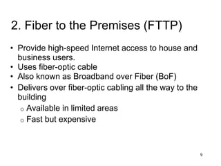 • Provide high-speed Internet access to house and
business users.
• Uses fiber-optic cable
• Also known as Broadband over Fiber (BoF)
• Delivers over fiber-optic cabling all the way to the
building
o Available in limited areas
o Fast but expensive
9
2. Fiber to the Premises (FTTP)
 