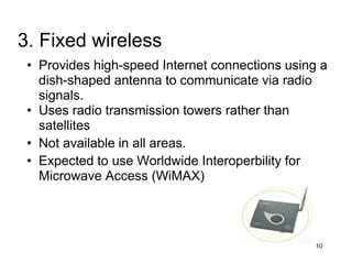 • Provides high-speed Internet connections using a
dish-shaped antenna to communicate via radio
signals.
• Uses radio transmission towers rather than
satellites
• Not available in all areas.
• Expected to use Worldwide Interoperbility for
Microwave Access (WiMAX)
10
3. Fixed wireless
 