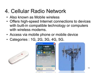 • Also known as Mobile wireless
• Offers high-speed Internet connections to devices
with built-in compatible technology or computers
with wireless modems.
• Access via mobile phone or mobile device
• Categories : 1G, 2G, 3G, 4G, 5G.
11
4. Cellular Radio Network
 