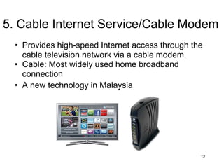 • Provides high-speed Internet access through the
cable television network via a cable modem.
• Cable: Most widely used home broadband
connection
• A new technology in Malaysia
12
5. Cable Internet Service/Cable Modem
 