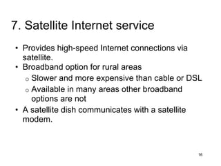 • Provides high-speed Internet connections via
satellite.
• Broadband option for rural areas
o Slower and more expensive than cable or DSL
o Available in many areas other broadband
options are not
• A satellite dish communicates with a satellite
modem.
16
7. Satellite Internet service
 