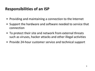 Responsibilities of an ISP
• Providing and maintaining a connection to the Internet
• Support the hardware and software needed to service that
connection
• To protect their site and network from external threats
such as viruses, hacker attacks and other illegal activities
• Provide 24-hour customer service and technical support
3
 