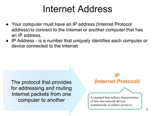 Internet Address
The protocol that provides
for addressing and routing
Internet packets from one
computer to another
IP
(Internet Protocol)
2
A standard that outlines characteristics
of how two network devices
communicate is called a protocol.
● Your computer must have an IP address (Internet Protocol
address) to connect to the Internet or another computer that has
an IP address.
● IP Address - is a number that uniquely identifies each computer or
device connected to the Internet
 