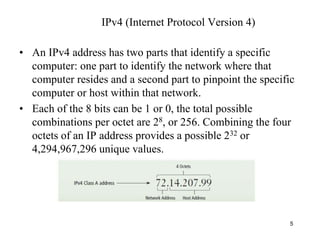 • An IPv4 address has two parts that identify a specific
computer: one part to identify the network where that
computer resides and a second part to pinpoint the specific
computer or host within that network.
• Each of the 8 bits can be 1 or 0, the total possible
combinations per octet are 28, or 256. Combining the four
octets of an IP address provides a possible 232 or
4,294,967,296 unique values.
5
IPv4 (Internet Protocol Version 4)
 