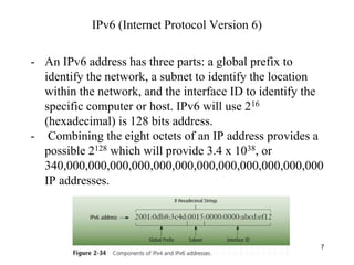 7
- An IPv6 address has three parts: a global prefix to
identify the network, a subnet to identify the location
within the network, and the interface ID to identify the
specific computer or host. IPv6 will use 216
(hexadecimal) is 128 bits address.
- Combining the eight octets of an IP address provides a
possible 2128 which will provide 3.4 x 1038, or
340,000,000,000,000,000,000,000,000,000,000,000,000
IP addresses.
IPv6 (Internet Protocol Version 6)
 