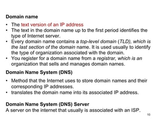 Domain name
• The text version of an IP address
• The text in the domain name up to the first period identifies the
type of Internet server.
• Every domain name contains a top-level domain (TLD), which is
the last section of the domain name. It is used usually to identify
the type of organization associated with the domain.
• You register for a domain name from a registrar, which is an
organization that sells and manages domain names.
Domain Name System (DNS)
• Method that the Internet uses to store domain names and their
corresponding IP addresses.
• translates the domain name into its associated IP address.
Domain Name System (DNS) Server
A server on the internet that usually is associated with an ISP.
10
 