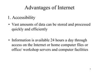 5
• Vast amounts of data can be stored and processed
quickly and efficiently
• Information is available 24 hours a day through
access on the Internet or home computer files or
office/ workshop servers and computer facilities
Advantages of Internet
1. Accessibility
 