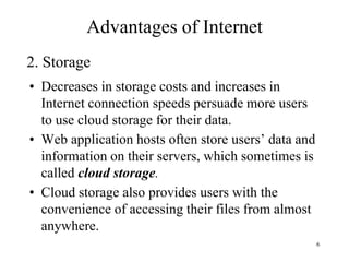 6
• Decreases in storage costs and increases in
Internet connection speeds persuade more users
to use cloud storage for their data.
• Web application hosts often store users’ data and
information on their servers, which sometimes is
called cloud storage.
• Cloud storage also provides users with the
convenience of accessing their files from almost
anywhere.
2. Storage
Advantages of Internet
 