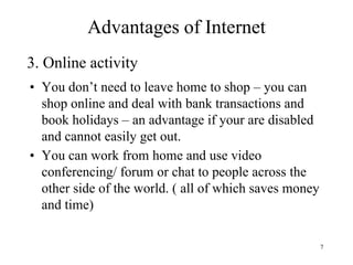 7
• You don’t need to leave home to shop – you can
shop online and deal with bank transactions and
book holidays – an advantage if your are disabled
and cannot easily get out.
• You can work from home and use video
conferencing/ forum or chat to people across the
other side of the world. ( all of which saves money
and time)
3. Online activity
Advantages of Internet
 