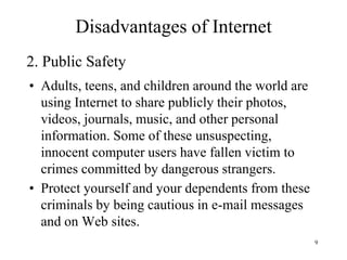9
• Adults, teens, and children around the world are
using Internet to share publicly their photos,
videos, journals, music, and other personal
information. Some of these unsuspecting,
innocent computer users have fallen victim to
crimes committed by dangerous strangers.
• Protect yourself and your dependents from these
criminals by being cautious in e-mail messages
and on Web sites.
2. Public Safety
Disadvantages of Internet
 