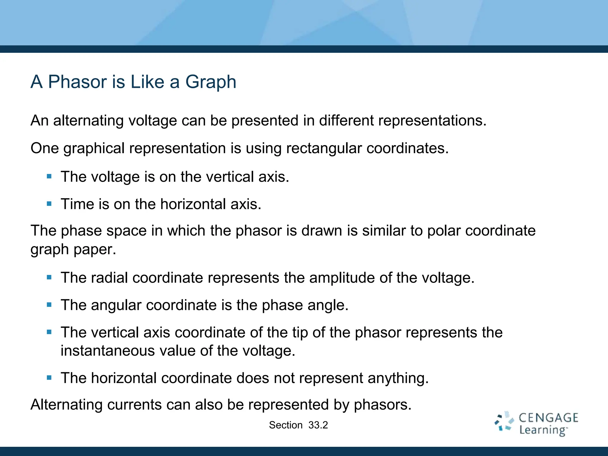 A Phasor is Like a Graph
An alternating voltage can be presented in different representations.
One graphical representation is using rectangular coordinates.
 The voltage is on the vertical axis.
 Time is on the horizontal axis.
The phase space in which the phasor is drawn is similar to polar coordinate
graph paper.
 The radial coordinate represents the amplitude of the voltage.
 The angular coordinate is the phase angle.
 The vertical axis coordinate of the tip of the phasor represents the
instantaneous value of the voltage.
 The horizontal coordinate does not represent anything.
Alternating currents can also be represented by phasors.
Section 33.2
 