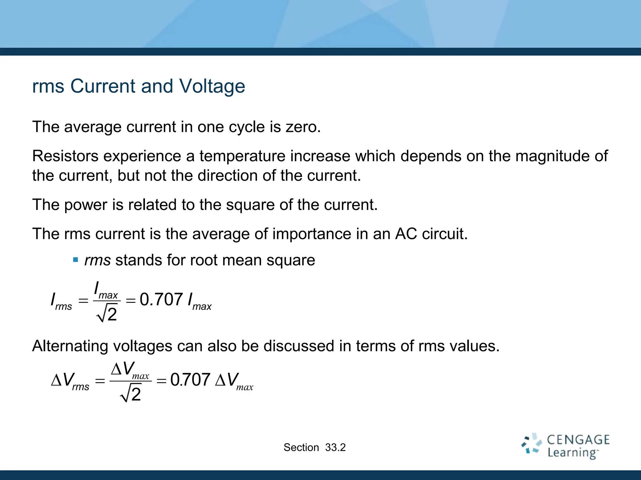 rms Current and Voltage
The average current in one cycle is zero.
Resistors experience a temperature increase which depends on the magnitude of
the current, but not the direction of the current.
The power is related to the square of the current.
The rms current is the average of importance in an AC circuit.
 rms stands for root mean square
Alternating voltages can also be discussed in terms of rms values.
0 707
2
max
rms max
I
I . I
 
0707
2
max
max
.
rms
V
V V
D
D   D
Section 33.2
 