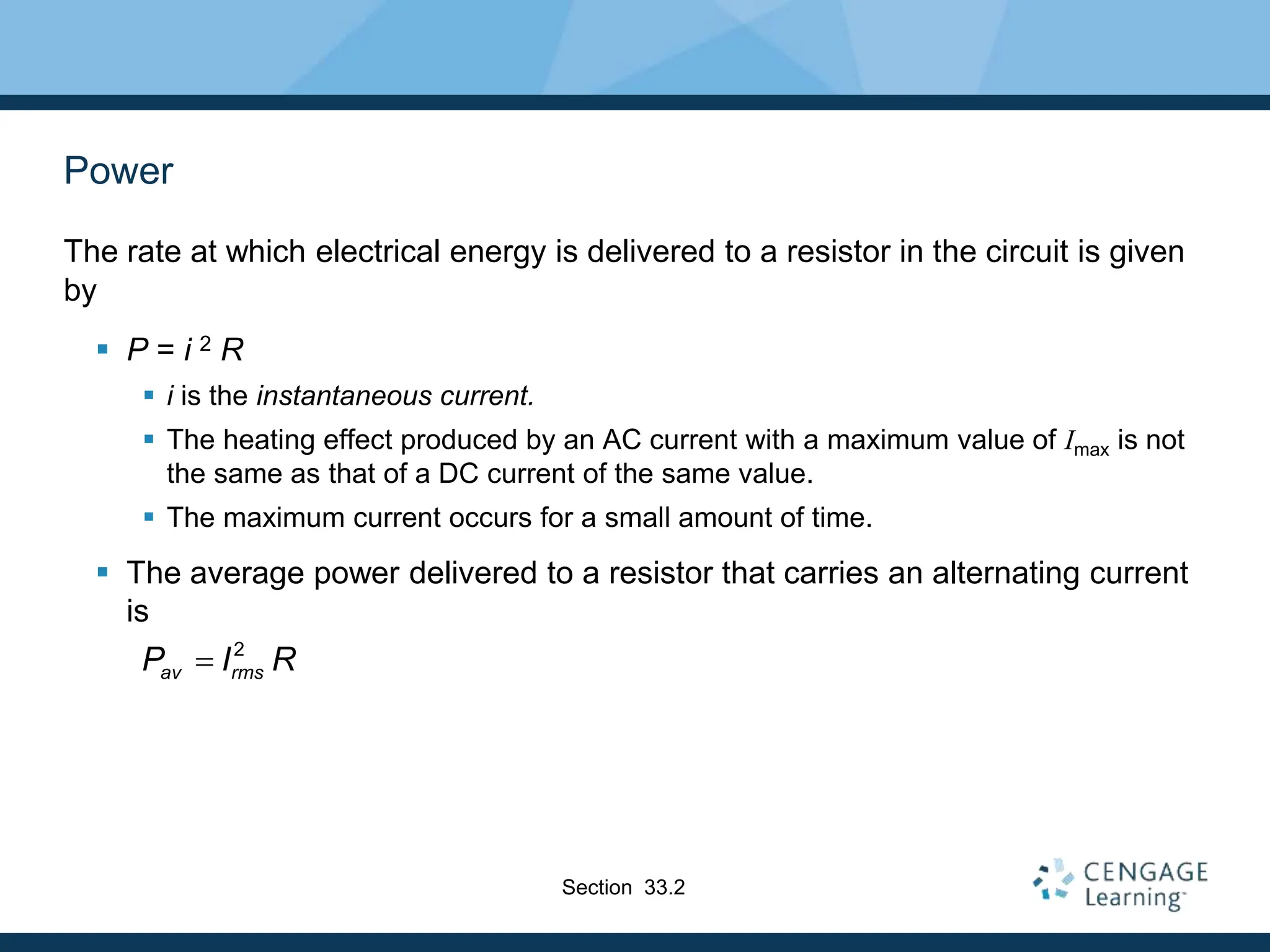 Power
The rate at which electrical energy is delivered to a resistor in the circuit is given
by
 P = i 2 R
 i is the instantaneous current.
 The heating effect produced by an AC current with a maximum value of Imax is not
the same as that of a DC current of the same value.
 The maximum current occurs for a small amount of time.
 The average power delivered to a resistor that carries an alternating current
is
Section 33.2
2
av rms
P I R

 