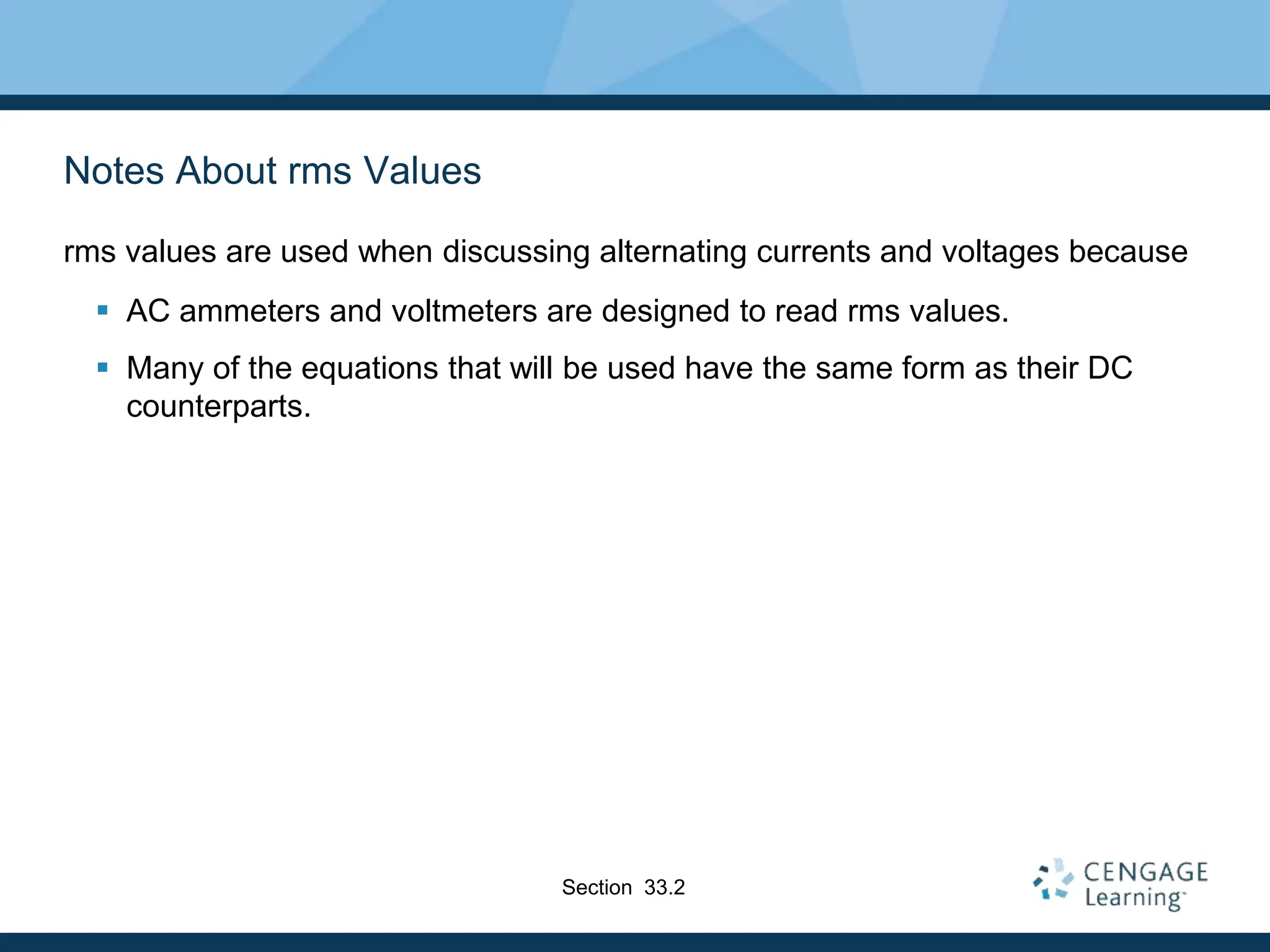 Notes About rms Values
rms values are used when discussing alternating currents and voltages because
 AC ammeters and voltmeters are designed to read rms values.
 Many of the equations that will be used have the same form as their DC
counterparts.
Section 33.2
 