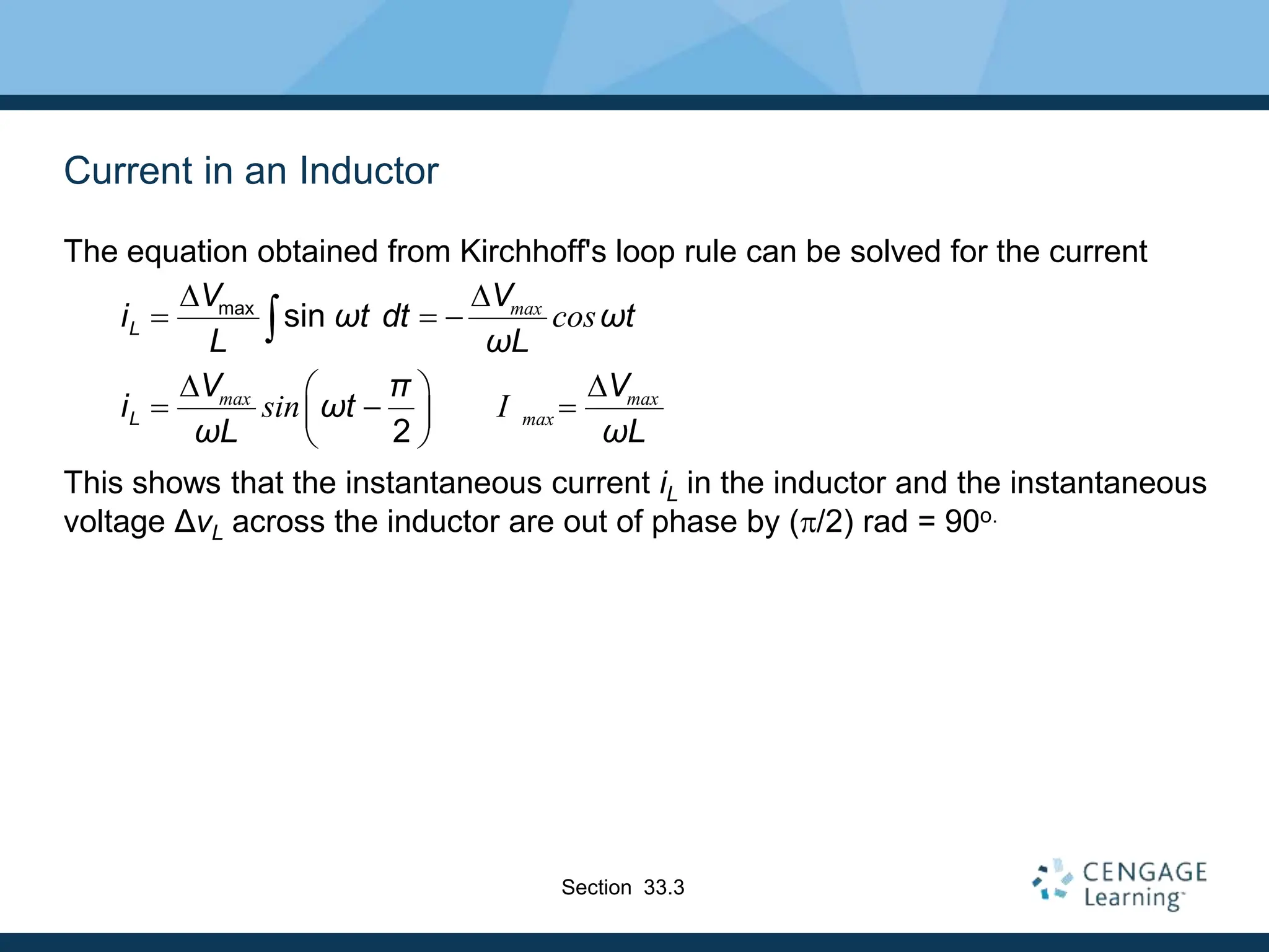 Current in an Inductor
The equation obtained from Kirchhoff's loop rule can be solved for the current
This shows that the instantaneous current iL in the inductor and the instantaneous
voltage ΔvL across the inductor are out of phase by (p/2) rad = 90o.
max
sin
2
max
max max
max
cos
sin I
L
L
V V
i ωt dt ωt
L ωL
V π V
i ωt
ωL ωL
D D
  
D D
 
  
 
 

Section 33.3
 