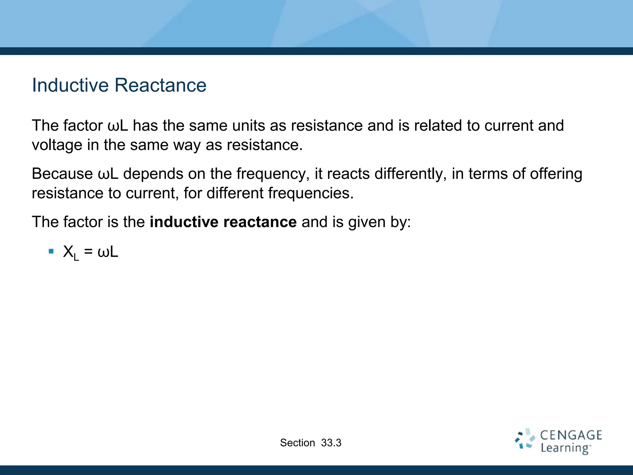 Inductive Reactance
The factor ωL has the same units as resistance and is related to current and
voltage in the same way as resistance.
Because ωL depends on the frequency, it reacts differently, in terms of offering
resistance to current, for different frequencies.
The factor is the inductive reactance and is given by:
 XL = ωL
Section 33.3
 