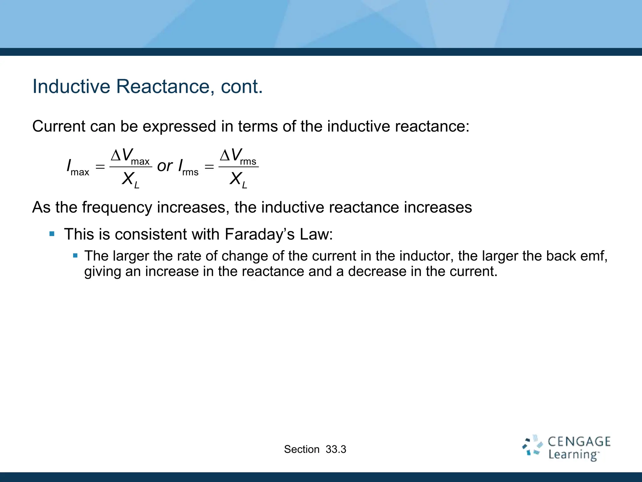Inductive Reactance, cont.
Current can be expressed in terms of the inductive reactance:
As the frequency increases, the inductive reactance increases
 This is consistent with Faraday’s Law:
 The larger the rate of change of the current in the inductor, the larger the back emf,
giving an increase in the reactance and a decrease in the current.
max rms
max rms
L L
V V
I or I
X X
D D
 
Section 33.3
 